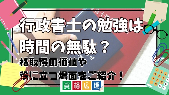 行政書士の勉強は時間の無駄？資格取得の価値や役に立つ場面をご紹介！