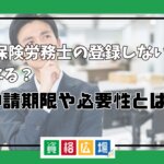 社会保険労務士の登録しないとどうなる？申請期限や必要性とは？